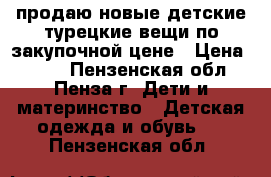 продаю новые детские турецкие вещи по закупочной цене › Цена ­ 500 - Пензенская обл., Пенза г. Дети и материнство » Детская одежда и обувь   . Пензенская обл.